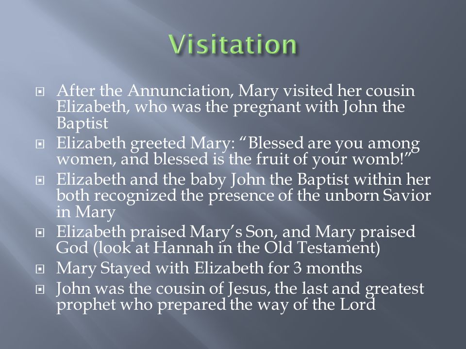  After the Annunciation, Mary visited her cousin Elizabeth, who was the pregnant with John the Baptist  Elizabeth greeted Mary: Blessed are you among women, and blessed is the fruit of your womb!  Elizabeth and the baby John the Baptist within her both recognized the presence of the unborn Savior in Mary  Elizabeth praised Mary’s Son, and Mary praised God (look at Hannah in the Old Testament)  Mary Stayed with Elizabeth for 3 months  John was the cousin of Jesus, the last and greatest prophet who prepared the way of the Lord