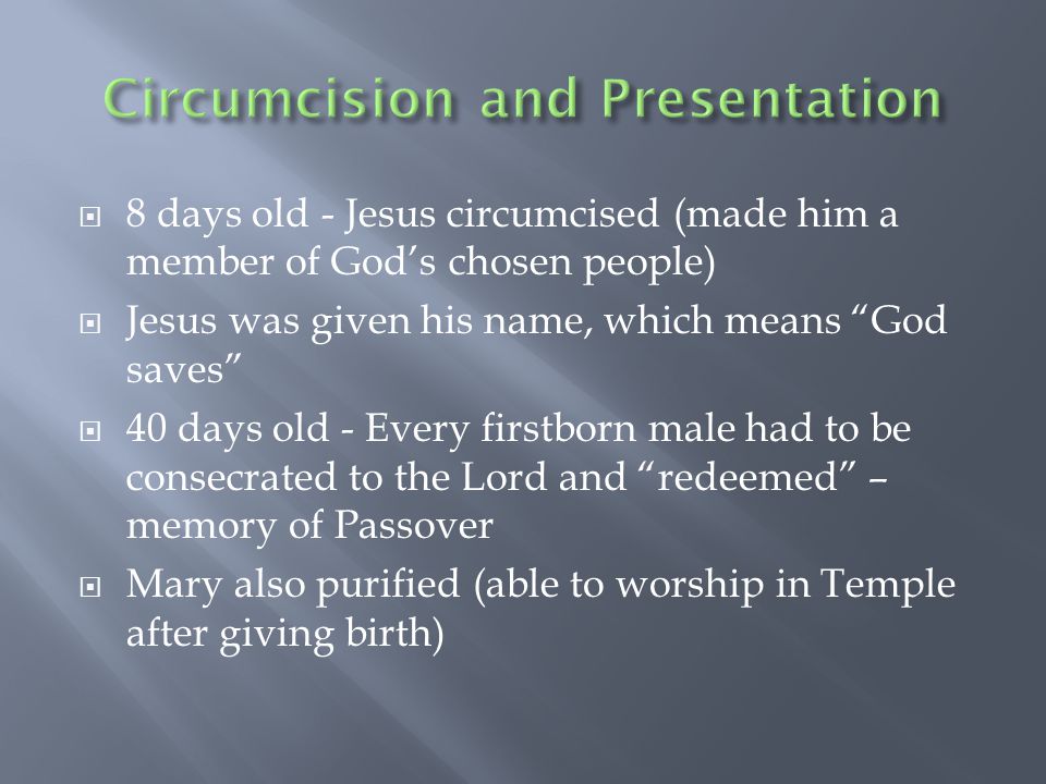  8 days old - Jesus circumcised (made him a member of God’s chosen people)  Jesus was given his name, which means God saves  40 days old - Every firstborn male had to be consecrated to the Lord and redeemed – memory of Passover  Mary also purified (able to worship in Temple after giving birth)