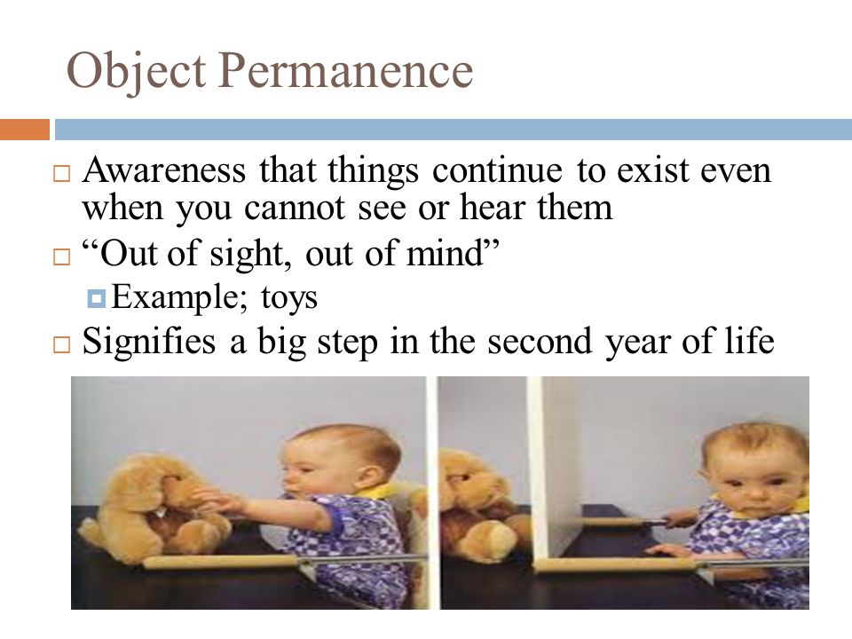 Object Permanence  Awareness that things continue to exist even when you cannot see or hear them  Out of sight, out of mind  Example; toys  Signifies a big step in the second year of life