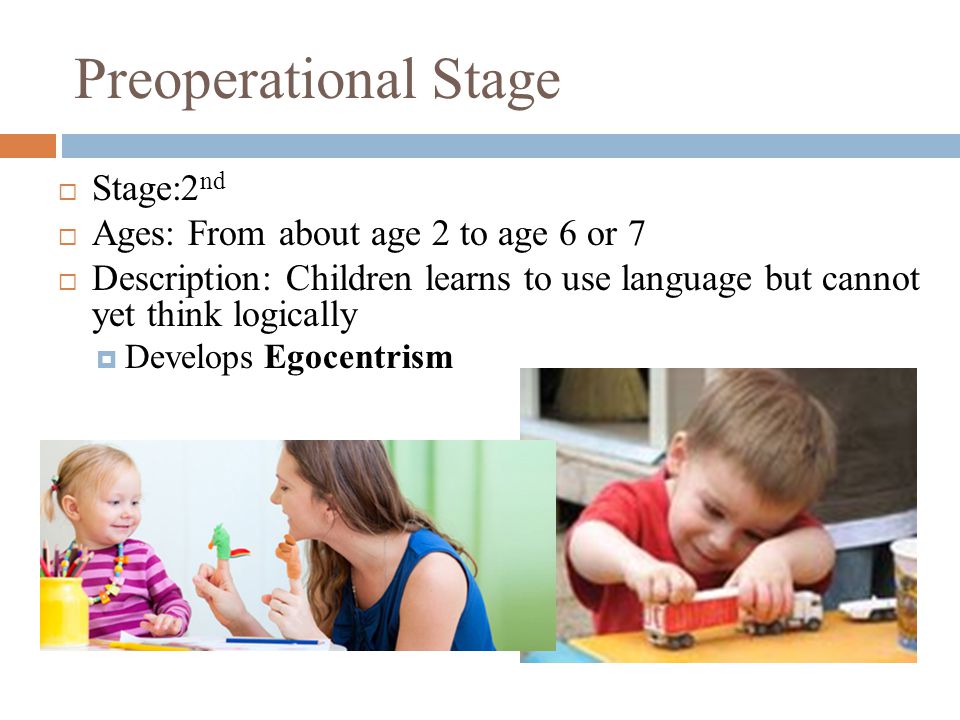 Preoperational Stage  Stage:2 nd  Ages: From about age 2 to age 6 or 7  Description: Children learns to use language but cannot yet think logically  Develops Egocentrism