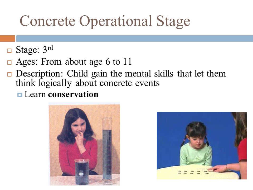 Concrete Operational Stage  Stage: 3 rd  Ages: From about age 6 to 11  Description: Child gain the mental skills that let them think logically about concrete events  Learn conservation