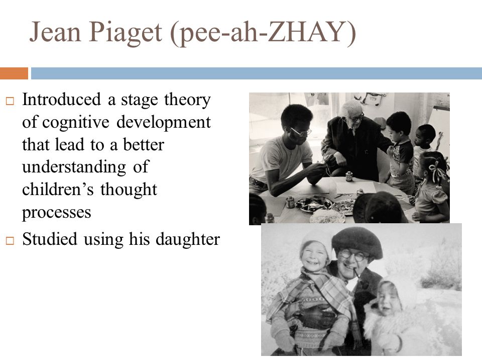 Jean Piaget (pee-ah-ZHAY)  Introduced a stage theory of cognitive development that lead to a better understanding of children’s thought processes  Studied using his daughter