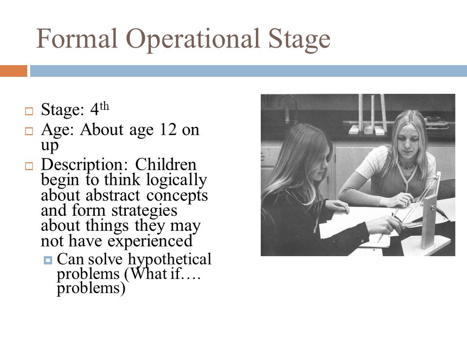 Formal Operational Stage  Stage: 4 th  Age: About age 12 on up  Description: Children begin to think logically about abstract concepts and form strategies about things they may not have experienced  Can solve hypothetical problems (What if….