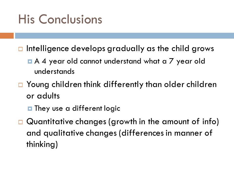 His Conclusions  Intelligence develops gradually as the child grows  A 4 year old cannot understand what a 7 year old understands  Young children think differently than older children or adults  They use a different logic  Quantitative changes (growth in the amount of info) and qualitative changes (differences in manner of thinking)