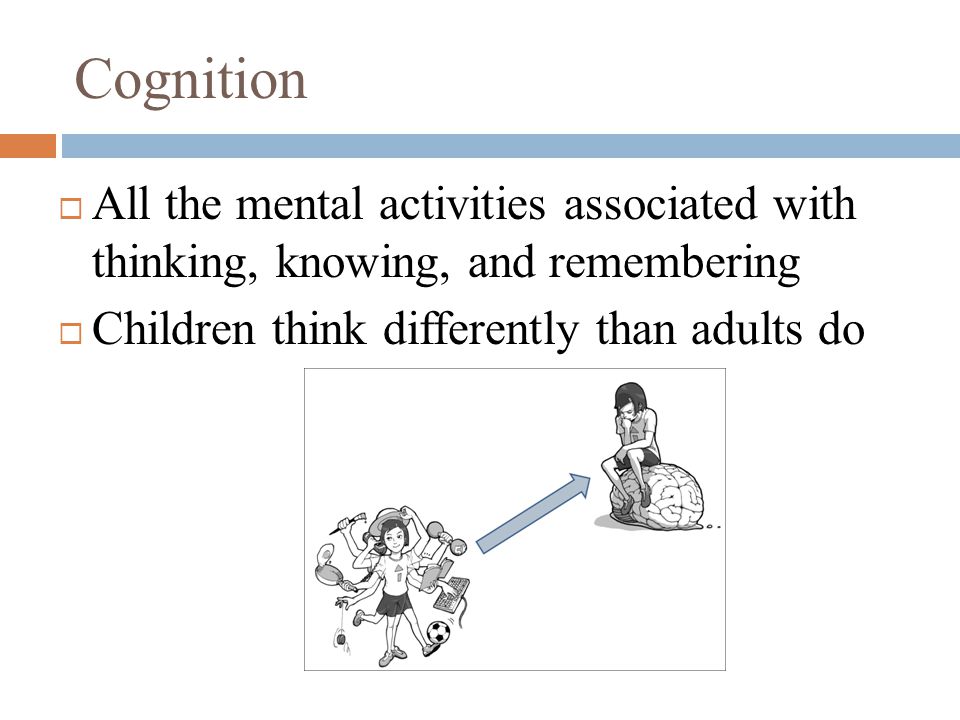 Cognition  All the mental activities associated with thinking, knowing, and remembering  Children think differently than adults do