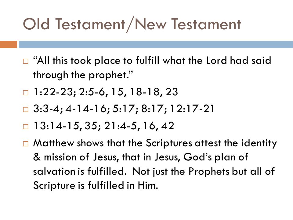 Old Testament/New Testament  All this took place to fulfill what the Lord had said through the prophet.  1:22-23; 2:5-6, 15, 18-18, 23  3:3-4; ; 5:17; 8:17; 12:17-21  13:14-15, 35; 21:4-5, 16, 42  Matthew shows that the Scriptures attest the identity & mission of Jesus, that in Jesus, God’s plan of salvation is fulfilled.