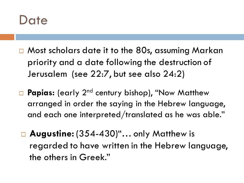 Date  Most scholars date it to the 80s, assuming Markan priority and a date following the destruction of Jerusalem (see 22:7, but see also 24:2)  Papias: (early 2 nd century bishop), Now Matthew arranged in order the saying in the Hebrew language, and each one interpreted/translated as he was able.  Augustine: ( ) … only Matthew is regarded to have written in the Hebrew language, the others in Greek.