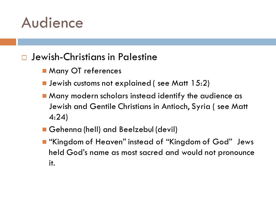 Audience  Jewish-Christians in Palestine Many OT references Jewish customs not explained ( see Matt 15:2) Many modern scholars instead identify the audience as Jewish and Gentile Christians in Antioch, Syria ( see Matt 4:24) Gehenna (hell) and Beelzebul (devil) Kingdom of Heaven instead of Kingdom of God Jews held God’s name as most sacred and would not pronounce it.