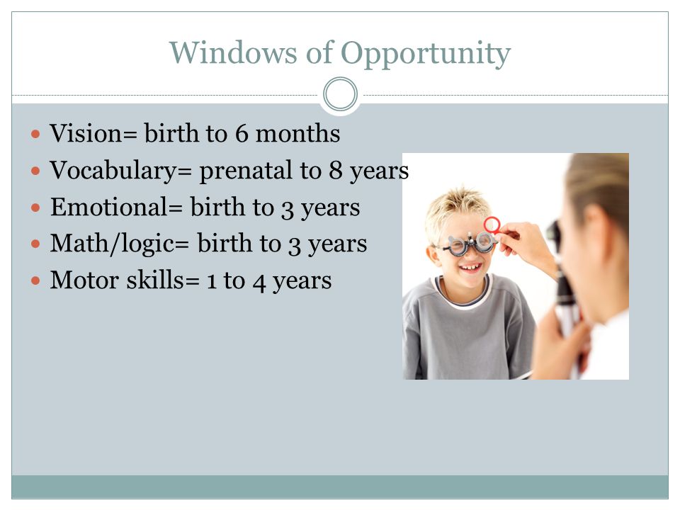 Windows of Opportunity Vision= birth to 6 months Vocabulary= prenatal to 8 years Emotional= birth to 3 years Math/logic= birth to 3 years Motor skills= 1 to 4 years