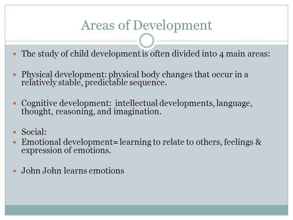 Areas of Development The study of child development is often divided into 4 main areas: Physical development: physical body changes that occur in a relatively stable, predictable sequence.