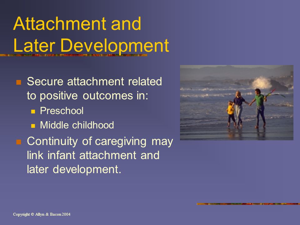 Copyright © Allyn & Bacon 2004 Attachment and Later Development Secure attachment related to positive outcomes in: Preschool Middle childhood Continuity of caregiving may link infant attachment and later development.