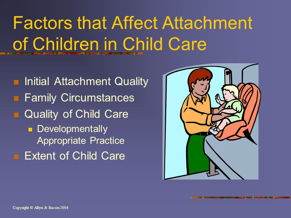 Copyright © Allyn & Bacon 2004 Factors that Affect Attachment of Children in Child Care Initial Attachment Quality Family Circumstances Quality of Child Care Developmentally Appropriate Practice Extent of Child Care