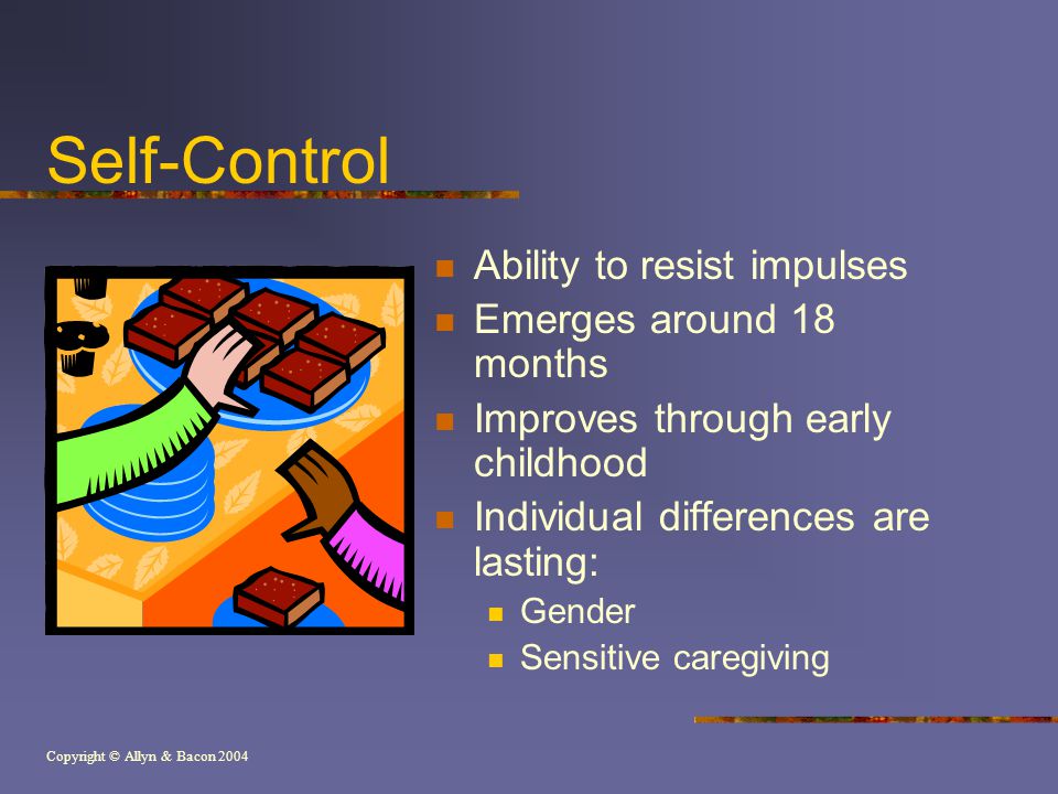 Copyright © Allyn & Bacon 2004 Self-Control Ability to resist impulses Emerges around 18 months Improves through early childhood Individual differences are lasting: Gender Sensitive caregiving