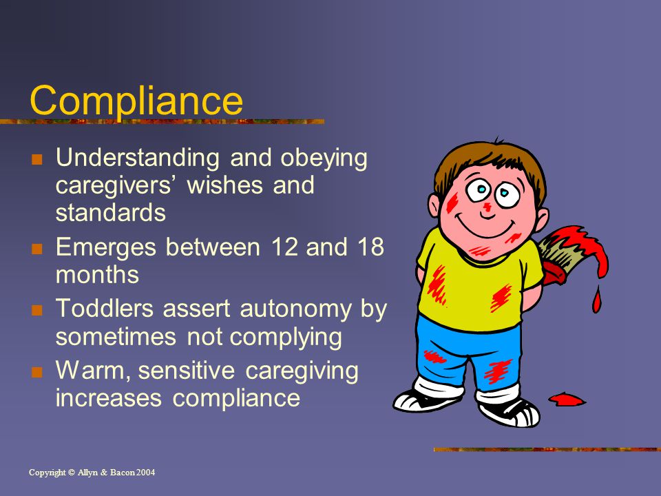 Copyright © Allyn & Bacon 2004 Compliance Understanding and obeying caregivers’ wishes and standards Emerges between 12 and 18 months Toddlers assert autonomy by sometimes not complying Warm, sensitive caregiving increases compliance