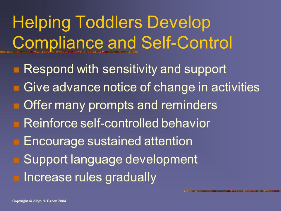 Copyright © Allyn & Bacon 2004 Helping Toddlers Develop Compliance and Self-Control Respond with sensitivity and support Give advance notice of change in activities Offer many prompts and reminders Reinforce self-controlled behavior Encourage sustained attention Support language development Increase rules gradually