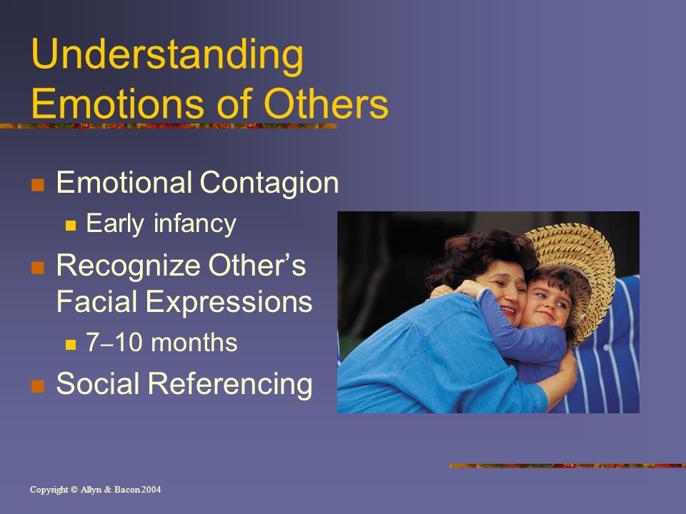 Copyright © Allyn & Bacon 2004 Understanding Emotions of Others Emotional Contagion Early infancy Recognize Other’s Facial Expressions 7 – 10 months Social Referencing