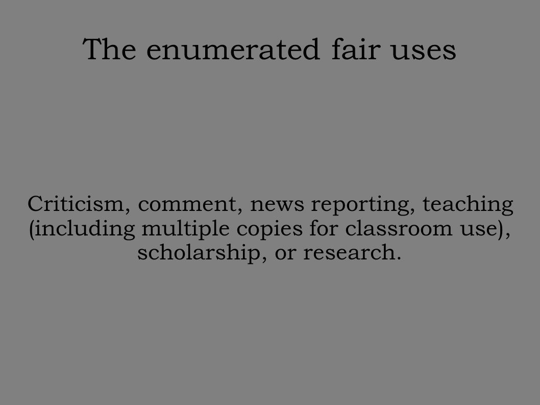 The enumerated fair uses Criticism, comment, news reporting, teaching (including multiple copies for classroom use), scholarship, or research.
