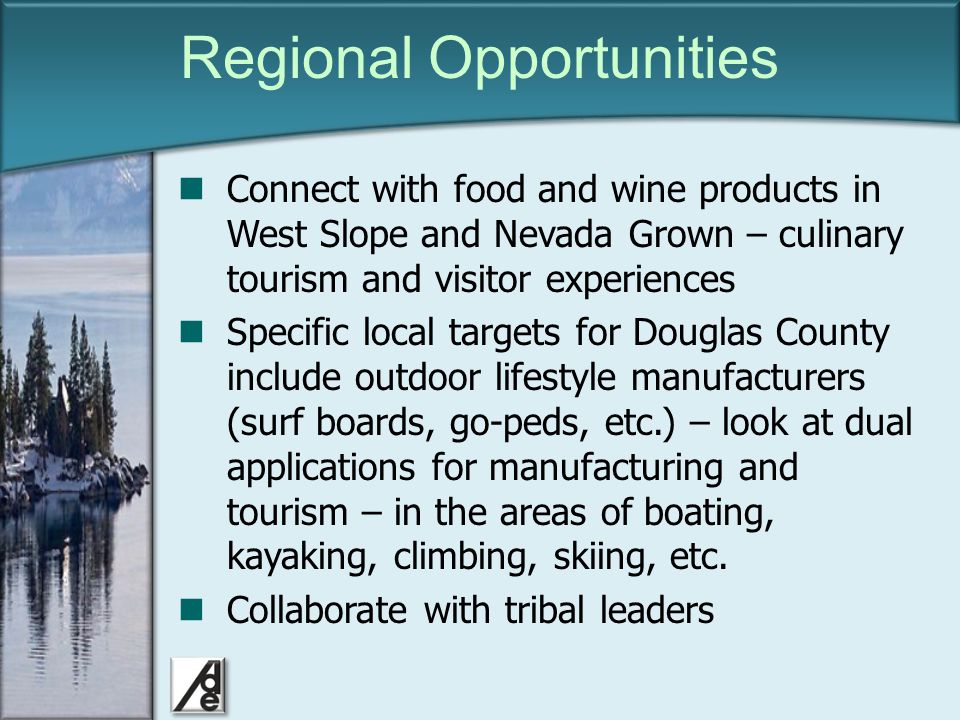 Click to edit Master title style Regional Opportunities Connect with food and wine products in West Slope and Nevada Grown – culinary tourism and visitor experiences Specific local targets for Douglas County include outdoor lifestyle manufacturers (surf boards, go-peds, etc.) – look at dual applications for manufacturing and tourism – in the areas of boating, kayaking, climbing, skiing, etc.