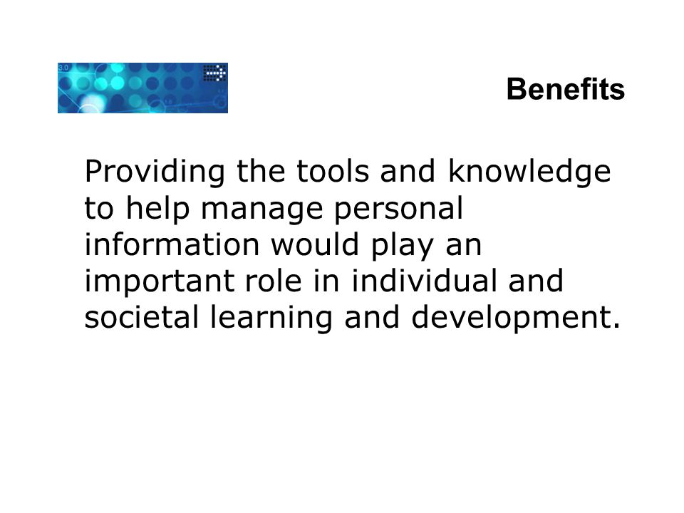 Benefits Providing the tools and knowledge to help manage personal information would play an important role in individual and societal learning and development.