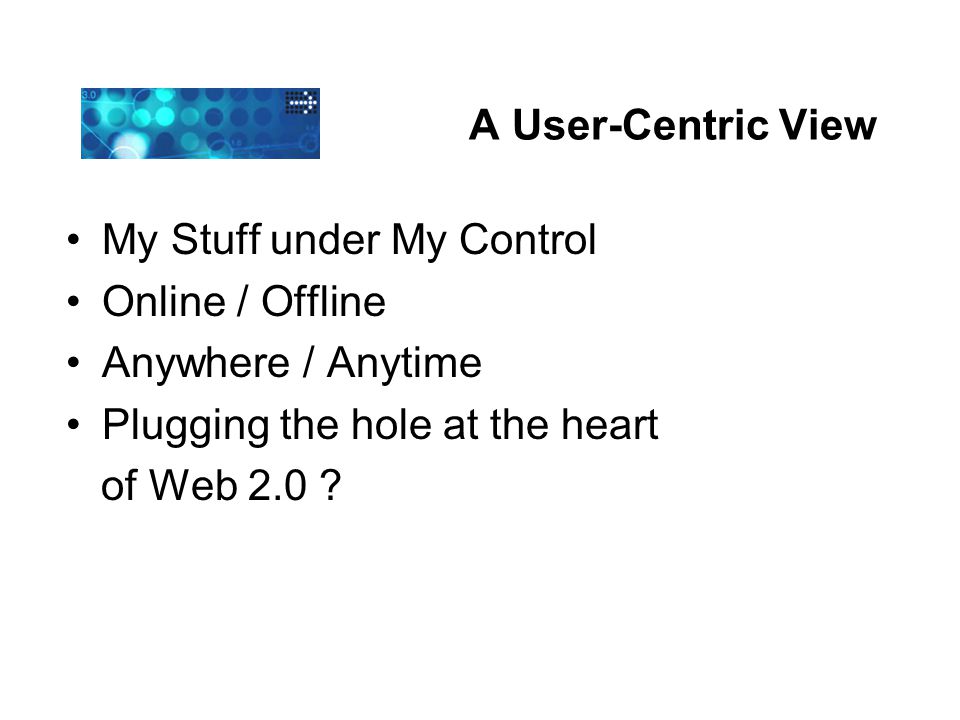 A User-Centric View My Stuff under My Control Online / Offline Anywhere / Anytime Plugging the hole at the heart of Web 2.0
