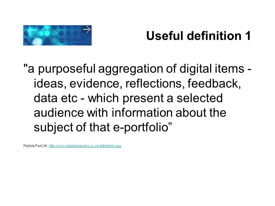 Useful definition 1 a purposeful aggregation of digital items - ideas, evidence, reflections, feedback, data etc - which present a selected audience with information about the subject of that e-portfolio Pebble Pad UK: