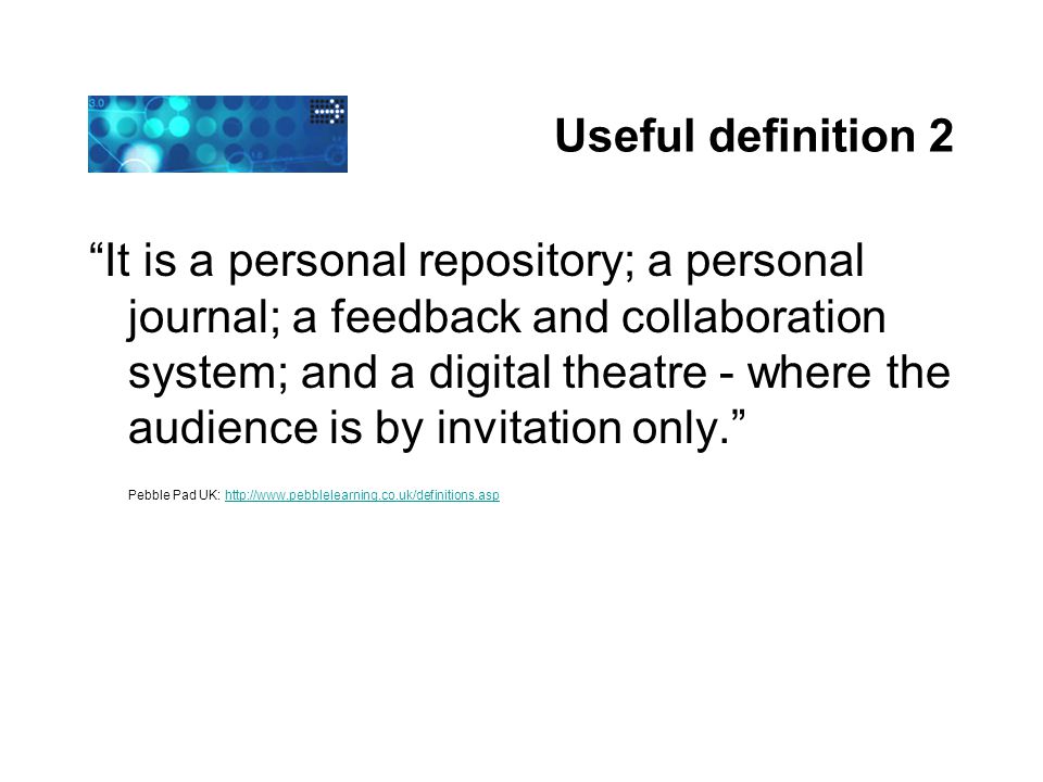 Useful definition 2 It is a personal repository; a personal journal; a feedback and collaboration system; and a digital theatre - where the audience is by invitation only. Pebble Pad UK: