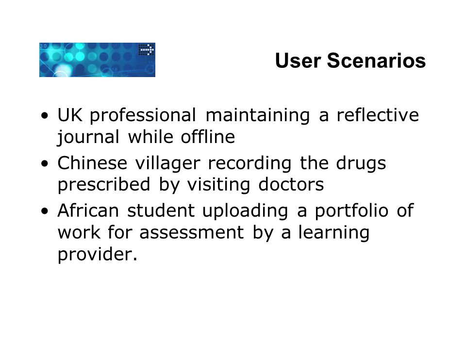 User Scenarios UK professional maintaining a reflective journal while offline Chinese villager recording the drugs prescribed by visiting doctors African student uploading a portfolio of work for assessment by a learning provider.