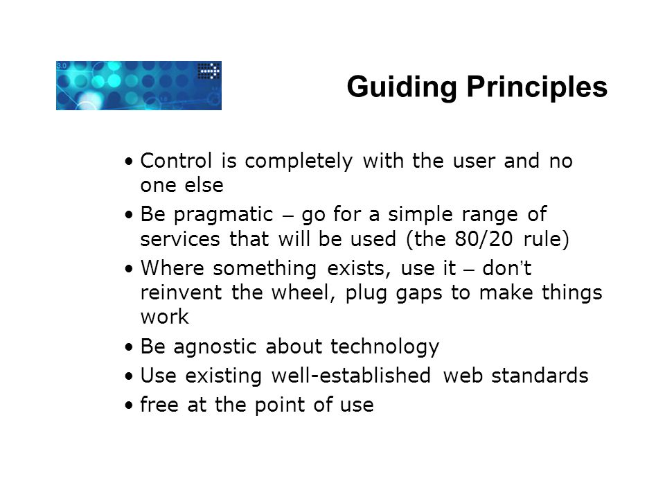 Guiding Principles Control is completely with the user and no one else Be pragmatic – go for a simple range of services that will be used (the 80/20 rule) Where something exists, use it – don ’ t reinvent the wheel, plug gaps to make things work Be agnostic about technology Use existing well-established web standards free at the point of use