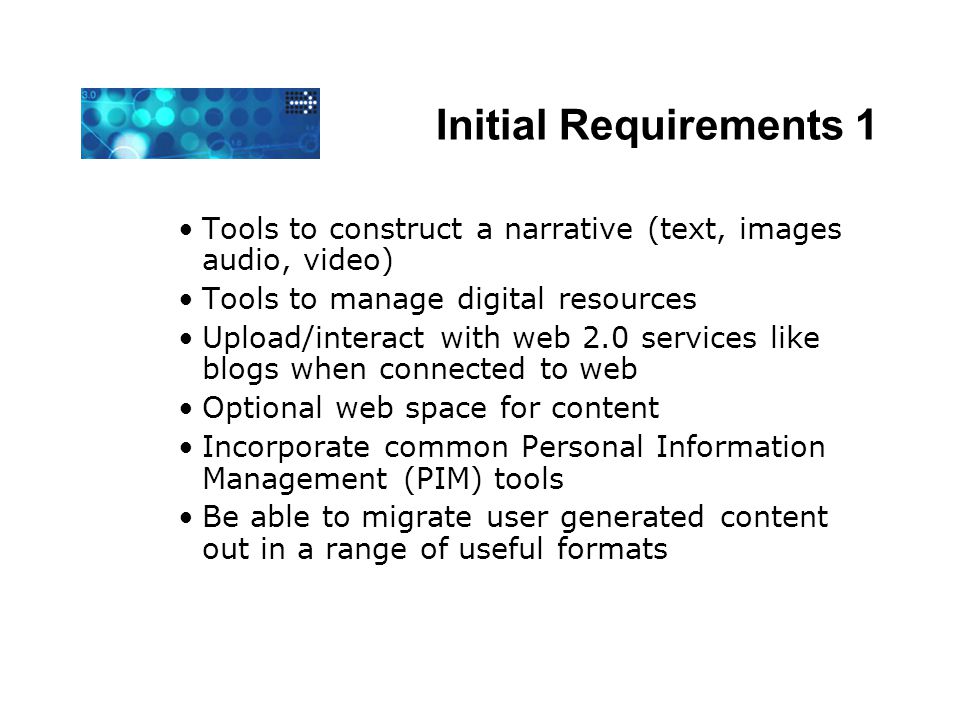 Initial Requirements 1 Tools to construct a narrative (text, images audio, video) Tools to manage digital resources Upload/interact with web 2.0 services like blogs when connected to web Optional web space for content Incorporate common Personal Information Management (PIM) tools Be able to migrate user generated content out in a range of useful formats