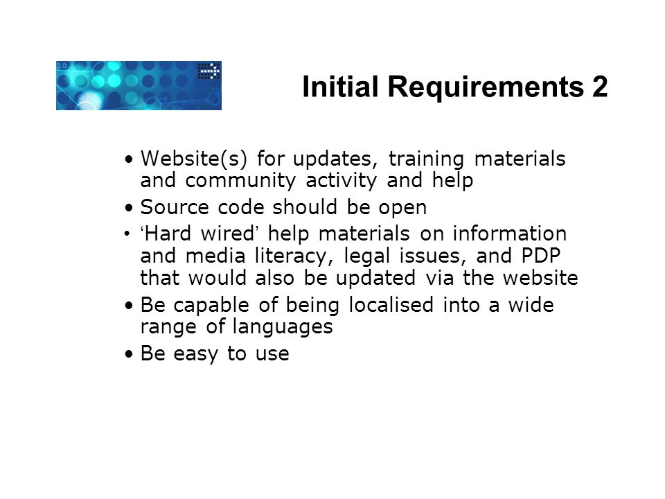 Initial Requirements 2 Website(s) for updates, training materials and community activity and help Source code should be open ‘ Hard wired ’ help materials on information and media literacy, legal issues, and PDP that would also be updated via the website Be capable of being localised into a wide range of languages Be easy to use
