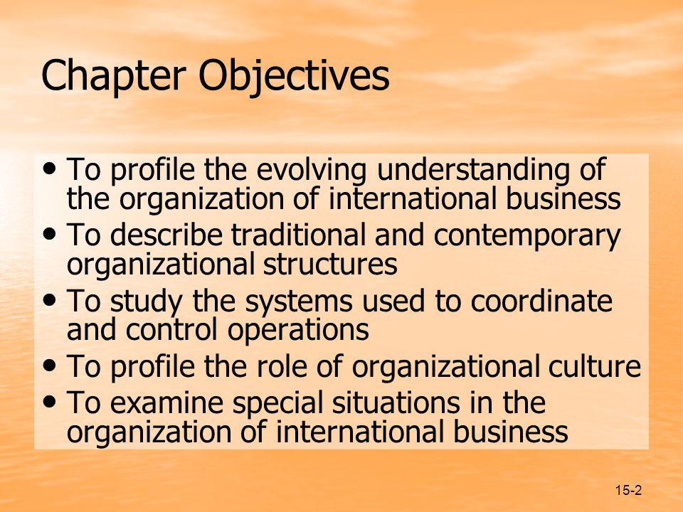 15-2 Chapter Objectives To profile the evolving understanding of the organization of international business To describe traditional and contemporary organizational structures To study the systems used to coordinate and control operations To profile the role of organizational culture To examine special situations in the organization of international business