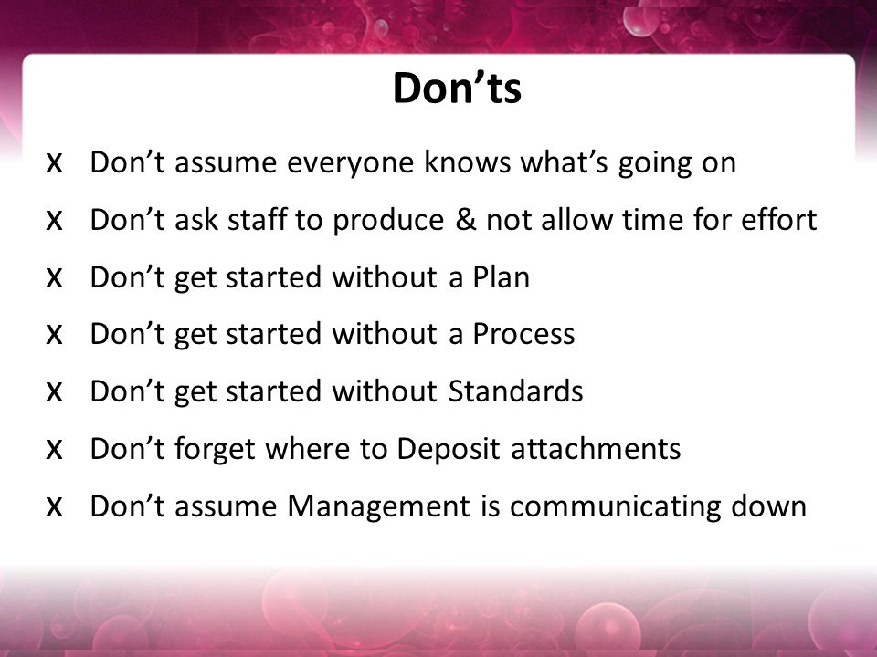 Don’ts x Don’t assume everyone knows what’s going on x Don’t ask staff to produce & not allow time for effort x Don’t get started without a Plan x Don’t get started without a Process x Don’t get started without Standards x Don’t forget where to Deposit attachments x Don’t assume Management is communicating down