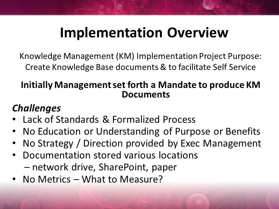 Implementation Overview Knowledge Management (KM) Implementation Project Purpose: Create Knowledge Base documents & to facilitate Self Service Initially Management set forth a Mandate to produce KM Documents Challenges Lack of Standards & Formalized Process No Education or Understanding of Purpose or Benefits No Strategy / Direction provided by Exec Management Documentation stored various locations – network drive, SharePoint, paper No Metrics – What to Measure