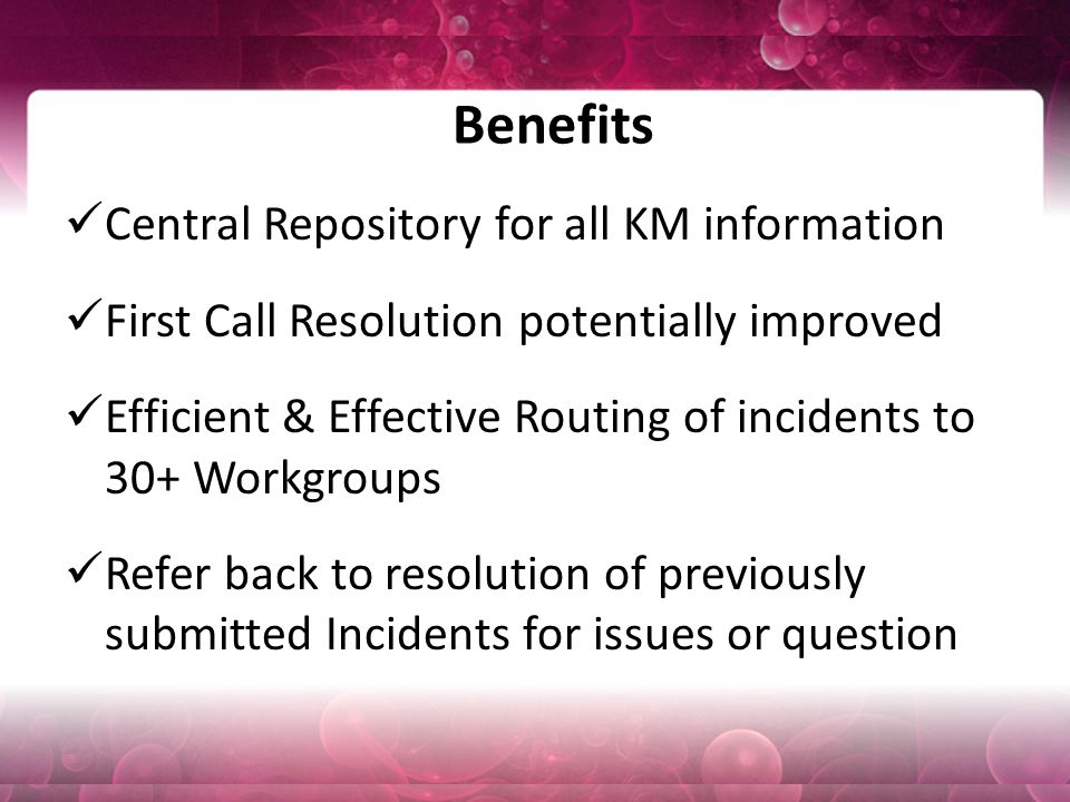 Benefits Central Repository for all KM information First Call Resolution potentially improved Efficient & Effective Routing of incidents to 30+ Workgroups Refer back to resolution of previously submitted Incidents for issues or question