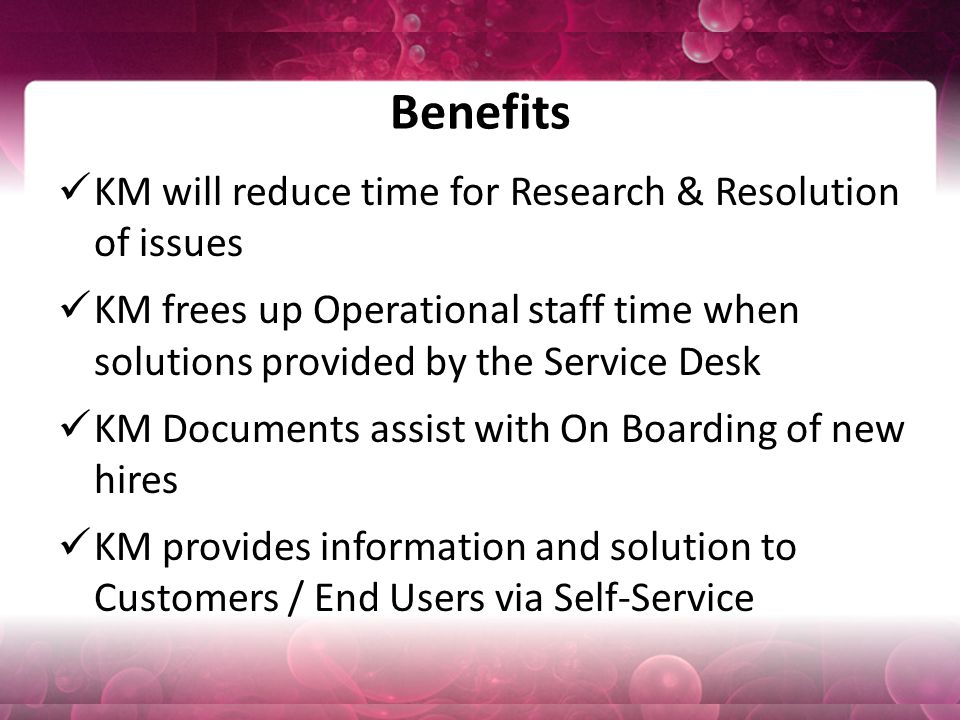 Benefits KM will reduce time for Research & Resolution of issues KM frees up Operational staff time when solutions provided by the Service Desk KM Documents assist with On Boarding of new hires KM provides information and solution to Customers / End Users via Self-Service