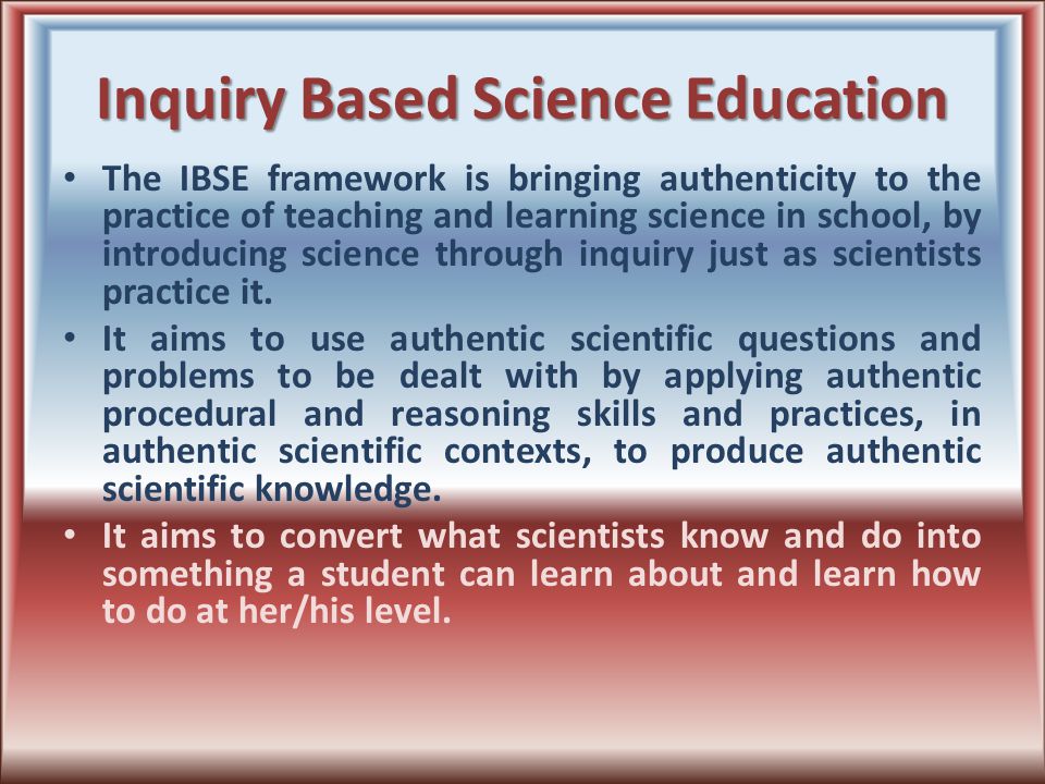 Inquiry Based Science Education The IBSE framework is bringing authenticity to the practice of teaching and learning science in school, by introducing science through inquiry just as scientists practice it.