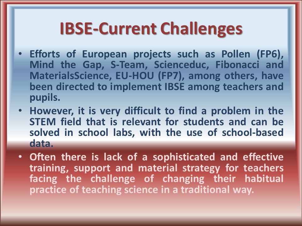 IBSE-Current Challenges Efforts of European projects such as Pollen (FP6), Mind the Gap, S-Team, Scienceduc, Fibonacci and MaterialsScience, EU-HOU (FP7), among others, have been directed to implement IBSE among teachers and pupils.