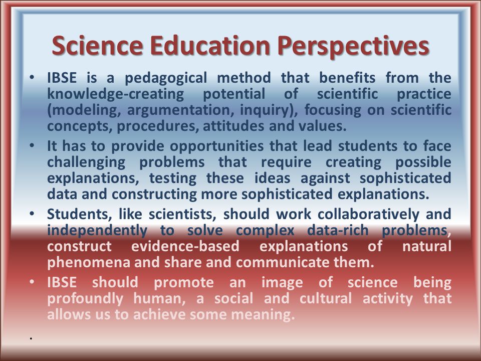 Science Education Perspectives IBSE is a pedagogical method that benefits from the knowledge-creating potential of scientific practice (modeling, argumentation, inquiry), focusing on scientific concepts, procedures, attitudes and values.