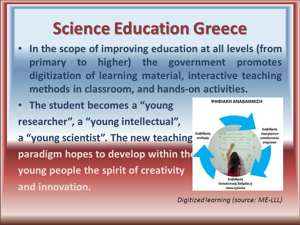 Science Education Greece In the scope of improving education at all levels (from primary to higher) the government promotes digitization of learning material, interactive teaching methods in classroom, and hands-on activities.