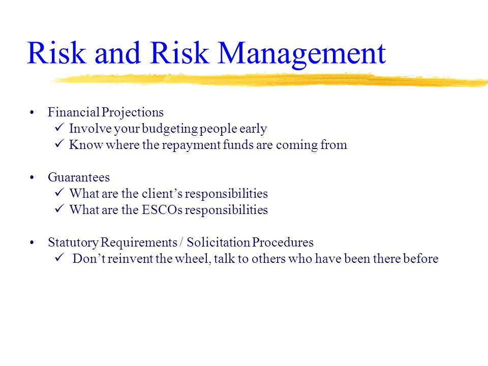 Risk and Risk Management Financial Projections Involve your budgeting people early Know where the repayment funds are coming from Guarantees What are the client’s responsibilities What are the ESCOs responsibilities Statutory Requirements / Solicitation Procedures Don’t reinvent the wheel, talk to others who have been there before