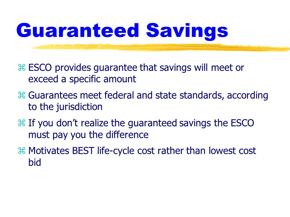 Guaranteed Savings zESCO provides guarantee that savings will meet or exceed a specific amount zGuarantees meet federal and state standards, according to the jurisdiction zIf you don’t realize the guaranteed savings the ESCO must pay you the difference zMotivates BEST life-cycle cost rather than lowest cost bid