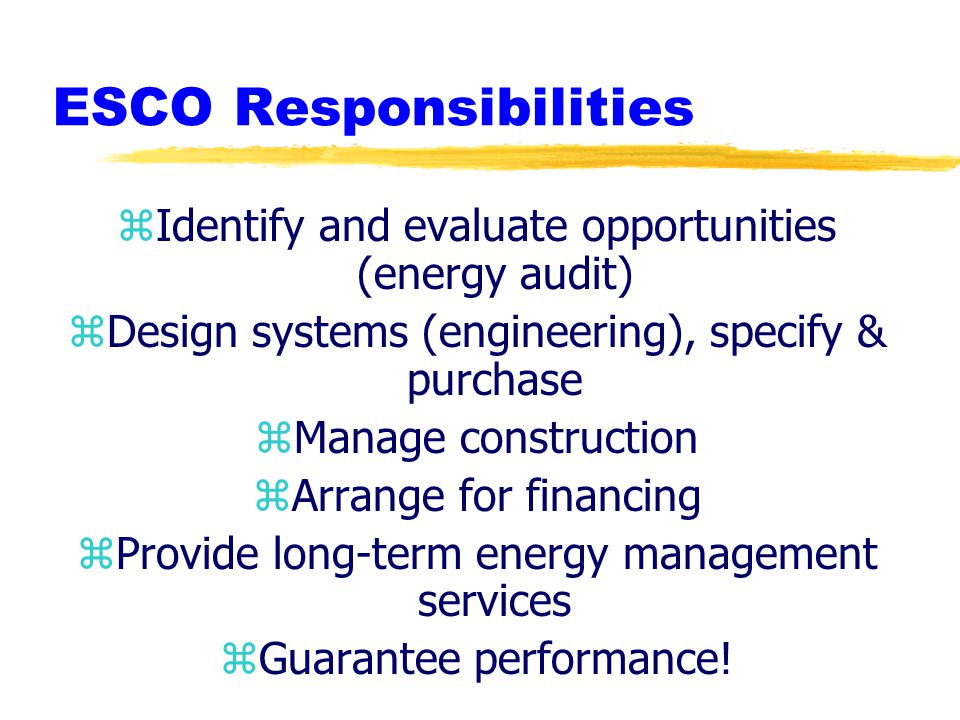 ESCO Responsibilities zIdentify and evaluate opportunities (energy audit) zDesign systems (engineering), specify & purchase zManage construction zArrange for financing zProvide long-term energy management services zGuarantee performance!