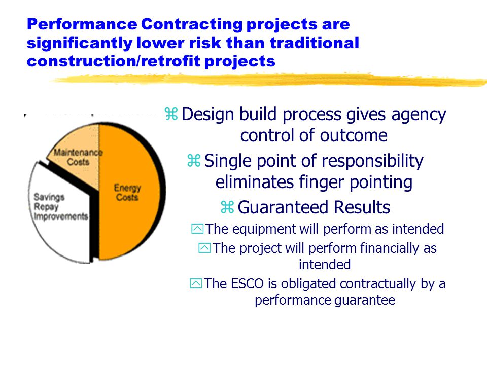 zDesign build process gives agency control of outcome zSingle point of responsibility eliminates finger pointing zGuaranteed Results yThe equipment will perform as intended yThe project will perform financially as intended yThe ESCO is obligated contractually by a performance guarantee Performance Contracting projects are significantly lower risk than traditional construction/retrofit projects