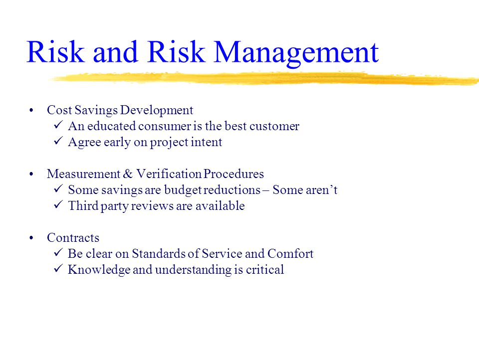 Risk and Risk Management Cost Savings Development An educated consumer is the best customer Agree early on project intent Measurement & Verification Procedures Some savings are budget reductions – Some aren’t Third party reviews are available Contracts Be clear on Standards of Service and Comfort Knowledge and understanding is critical