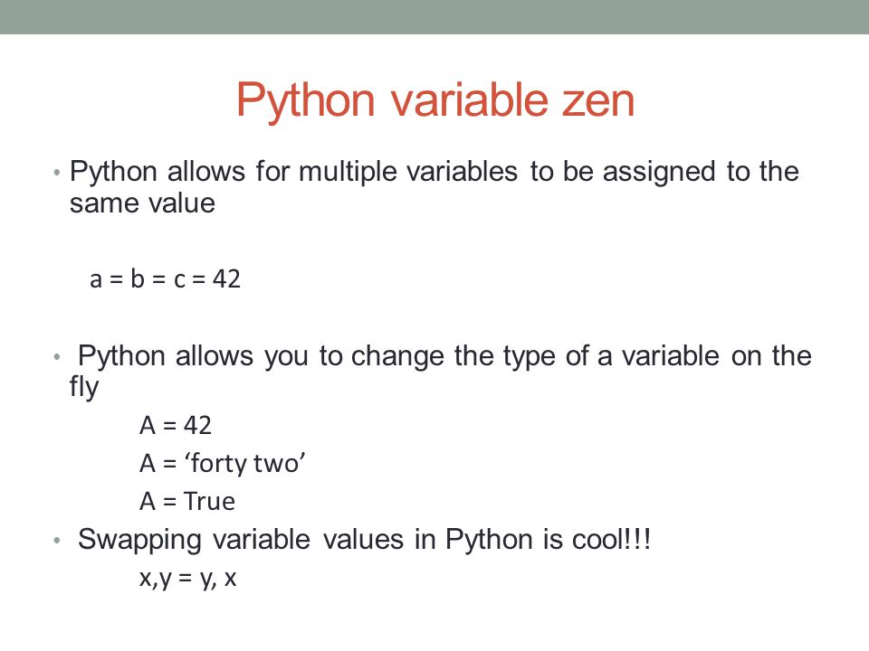 Python variable zen Python allows for multiple variables to be assigned to the same value a = b = c = 42 Python allows you to change the type of a variable on the fly A = 42 A = ‘forty two’ A = True Swapping variable values in Python is cool!!.
