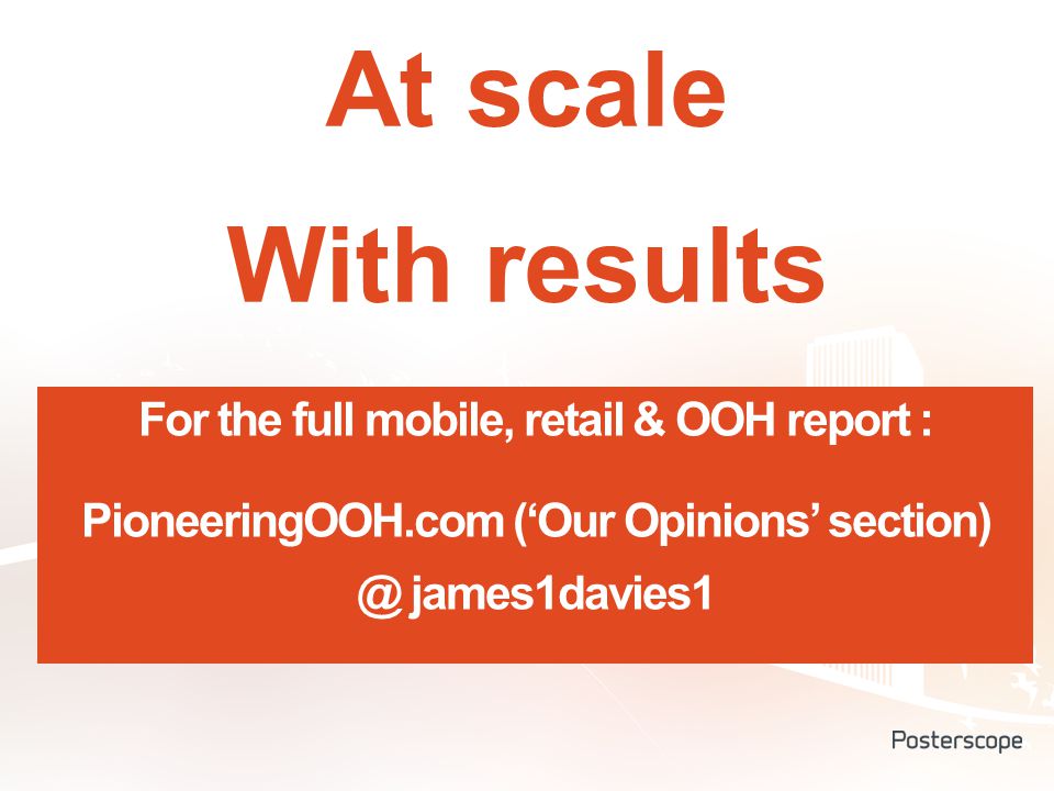 At scale With results For the full mobile, retail & OOH report : PioneeringOOH.com (‘Our Opinions’ james1davies1