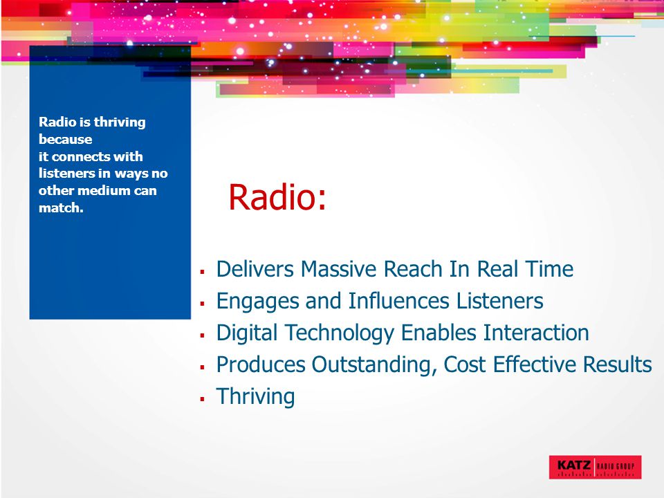 Radio:  Delivers Massive Reach In Real Time  Engages and Influences Listeners  Digital Technology Enables Interaction  Produces Outstanding, Cost Effective Results  Thriving Radio is thriving because it connects with listeners in ways no other medium can match.