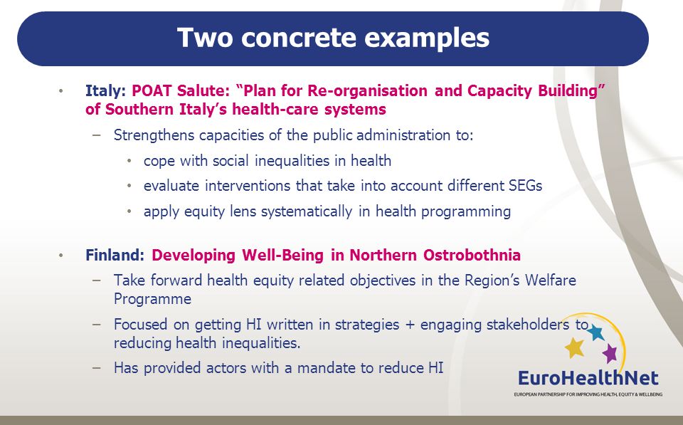 Two concrete examples Italy: POAT Salute: Plan for Re-organisation and Capacity Building of Southern Italy’s health-care systems –Strengthens capacities of the public administration to: cope with social inequalities in health evaluate interventions that take into account different SEGs apply equity lens systematically in health programming Finland: Developing Well-Being in Northern Ostrobothnia –Take forward health equity related objectives in the Region’s Welfare Programme –Focused on getting HI written in strategies + engaging stakeholders to reducing health inequalities.