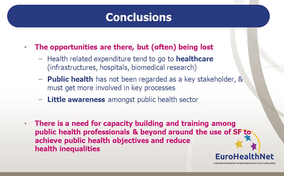 Conclusions The opportunities are there, but (often) being lost –Health related expenditure tend to go to healthcare (infrastructures, hospitals, biomedical research) –Public health has not been regarded as a key stakeholder, & must get more involved in key processes –Little awareness amongst public health sector There is a need for capacity building and training among public health professionals & beyond around the use of SF to achieve public health objectives and reduce health inequalities