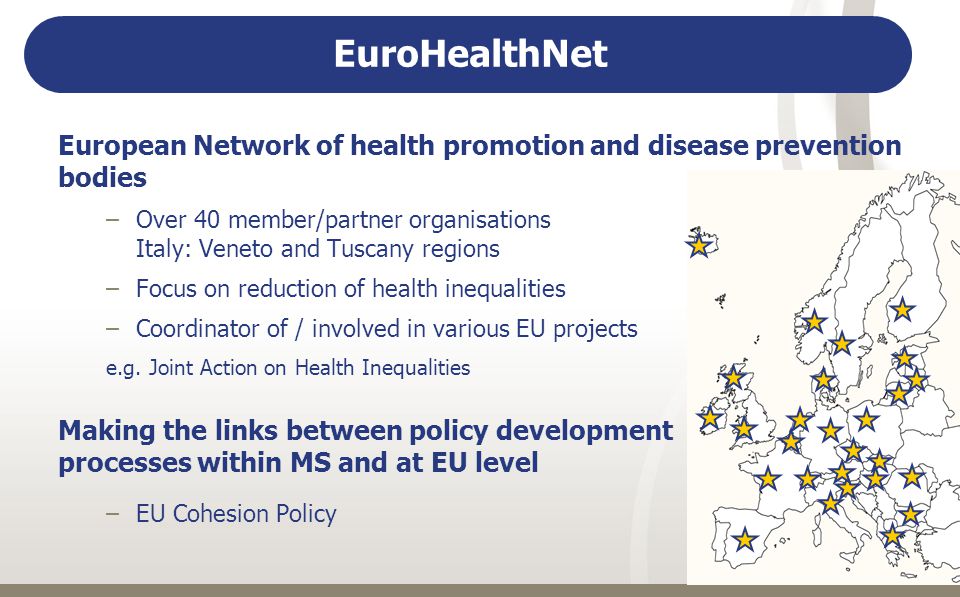 EuroHealthNet European Network of health promotion and disease prevention bodies –Over 40 member/partner organisations Italy: Veneto and Tuscany regions –Focus on reduction of health inequalities –Coordinator of / involved in various EU projects e.g.